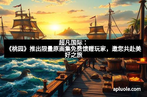 超凡国际：《桃园》推出限量原画集免费馈赠玩家，邀您共赴美好之旅