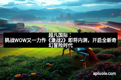 超凡国际：挑战WOW又一力作《激战2》即将内测，开启全新奇幻冒险时代
